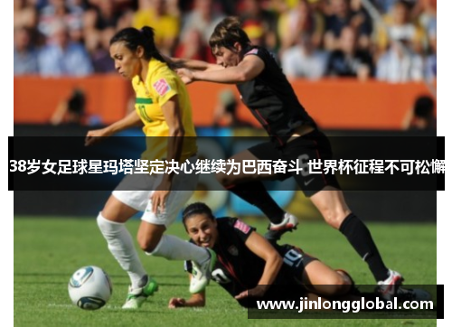 38岁女足球星玛塔坚定决心继续为巴西奋斗 世界杯征程不可松懈