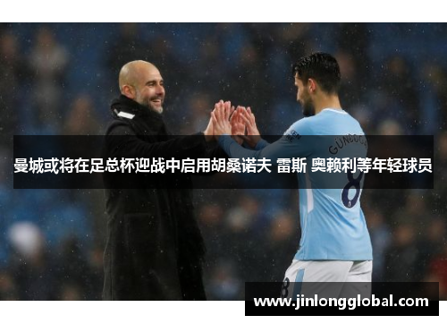 曼城或将在足总杯迎战中启用胡桑诺夫 雷斯 奥赖利等年轻球员