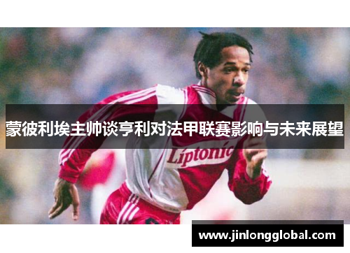 蒙彼利埃主帅谈亨利对法甲联赛影响与未来展望
