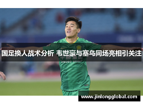 国足换人战术分析 韦世豪与塞鸟同场亮相引关注