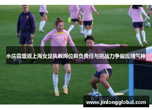水庆霞重返上海女足执教岗位肩负责任与挑战力争展现精气神